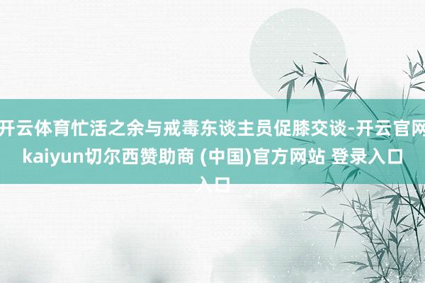 开云体育忙活之余与戒毒东谈主员促膝交谈-开云官网kaiyun切尔西赞助商 (中国)官方网站 登录入口