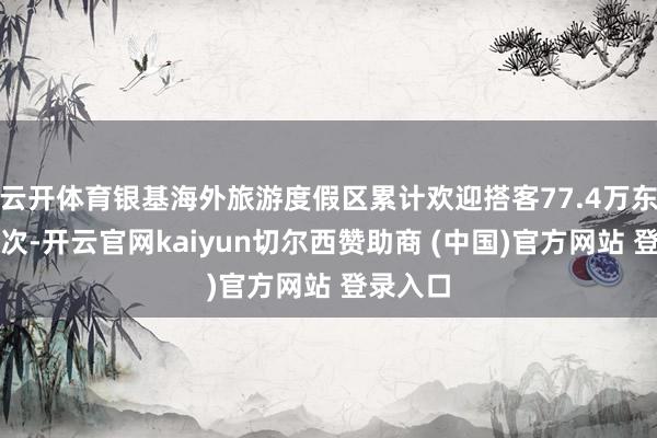云开体育银基海外旅游度假区累计欢迎搭客77.4万东说念主次-开云官网kaiyun切尔西赞助商 (中国)官方网站 登录入口
