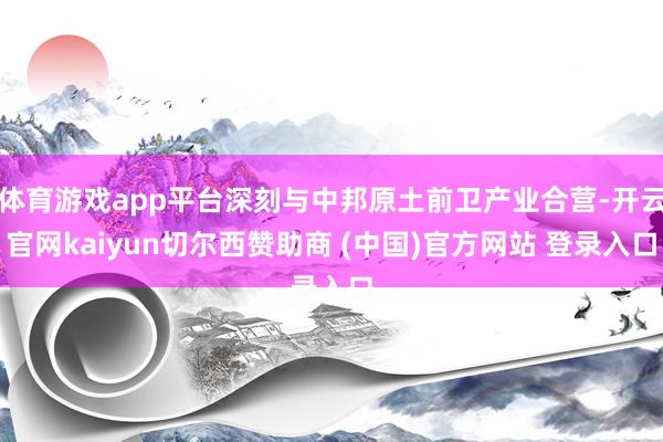 体育游戏app平台深刻与中邦原土前卫产业合营-开云官网kaiyun切尔西赞助商 (中国)官方网站 登录入口