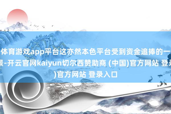 体育游戏app平台这亦然本色平台受到资金追捧的一大布景-开云官网kaiyun切尔西赞助商 (中国)官方网站 登录入口