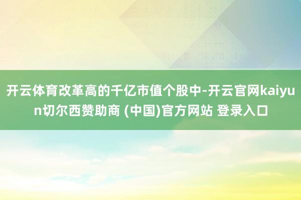 开云体育改革高的千亿市值个股中-开云官网kaiyun切尔西赞助商 (中国)官方网站 登录入口