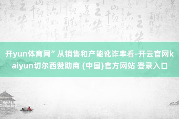 开yun体育网”　　从销售和产能讹诈率看-开云官网kaiyun切尔西赞助商 (中国)官方网站 登录入口