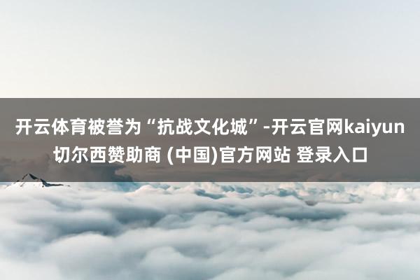 开云体育被誉为“抗战文化城”-开云官网kaiyun切尔西赞助商 (中国)官方网站 登录入口