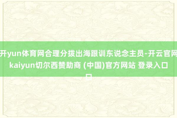 开yun体育网合理分拨出海跟训东说念主员-开云官网kaiyun切尔西赞助商 (中国)官方网站 登录入口