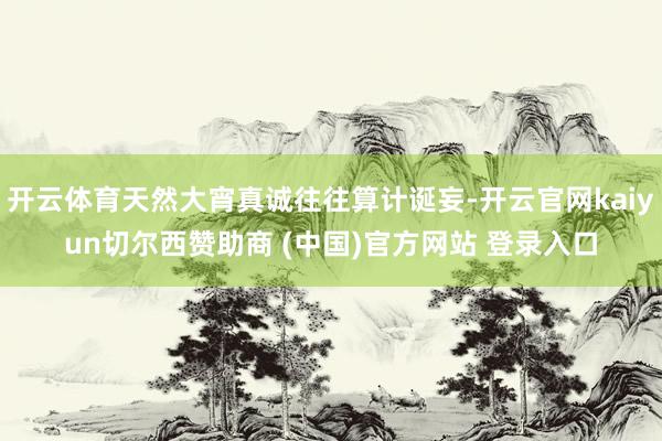 开云体育天然大宵真诚往往算计诞妄-开云官网kaiyun切尔西赞助商 (中国)官方网站 登录入口