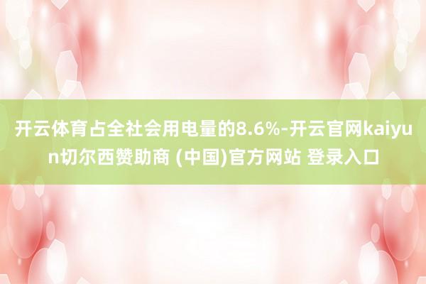 开云体育占全社会用电量的8.6%-开云官网kaiyun切尔西赞助商 (中国)官方网站 登录入口