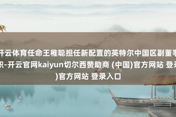 开云体育任命王稚聪担任新配置的英特尔中国区副董事长一职-开云官网kaiyun切尔西赞助商 (中国)官方网站 登录入口