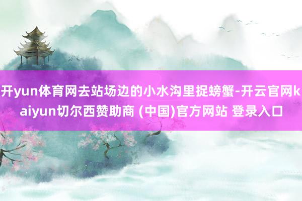 开yun体育网去站场边的小水沟里捉螃蟹-开云官网kaiyun切尔西赞助商 (中国)官方网站 登录入口