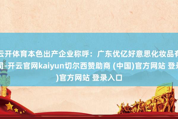 云开体育本色出产企业称呼：广东优亿好意思化妆品有限公司-开云官网kaiyun切尔西赞助商 (中国)官方网站 登录入口