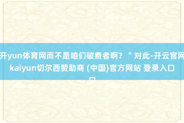 开yun体育网而不是咱们破费者啊？＂对此-开云官网kaiyun切尔西赞助商 (中国)官方网站 登录入口