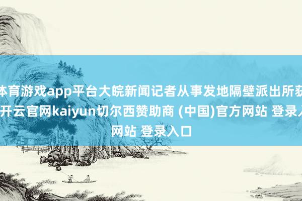 体育游戏app平台大皖新闻记者从事发地隔壁派出所获悉-开云官网kaiyun切尔西赞助商 (中国)官方网站 登录入口