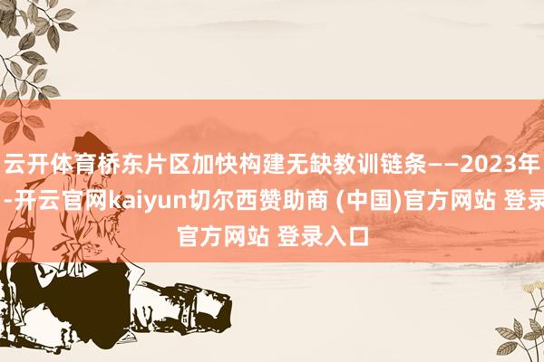云开体育桥东片区加快构建无缺教训链条——2023年10月-开云官网kaiyun切尔西赞助商 (中国)官方网站 登录入口