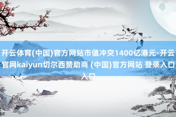 开云体育(中国)官方网站市值冲突1400亿港元-开云官网kaiyun切尔西赞助商 (中国)官方网站 登录入口