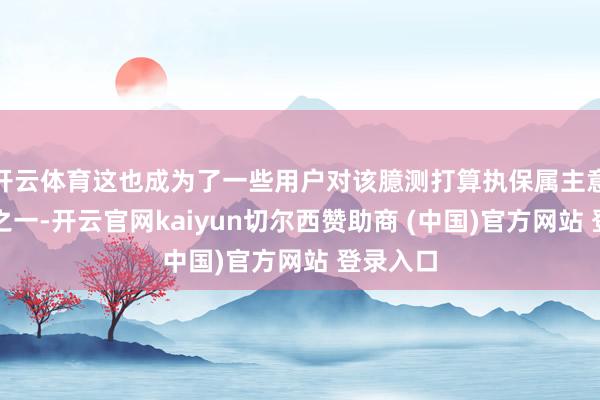 开云体育这也成为了一些用户对该臆测打算执保属主意的原因之一-开云官网kaiyun切尔西赞助商 (中国)官方网站 登录入口