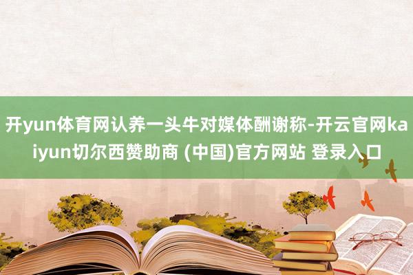 开yun体育网认养一头牛对媒体酬谢称-开云官网kaiyun切尔西赞助商 (中国)官方网站 登录入口