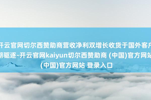 开云官网切尔西赞助商营收净利双增长收货于国外客户去库存周期驱逐-开云官网kaiyun切尔西赞助商 (中国)官方网站 登录入口
