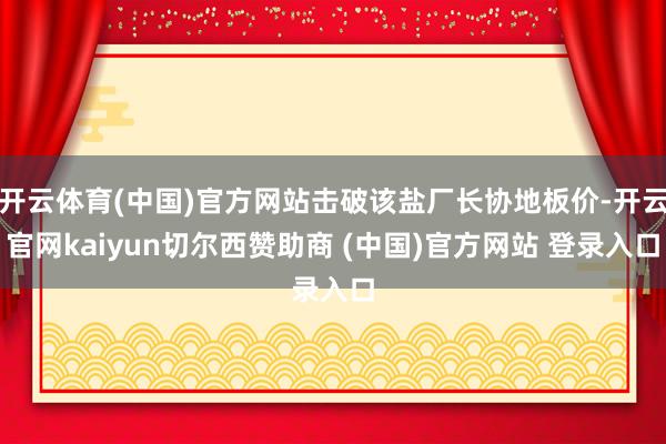开云体育(中国)官方网站击破该盐厂长协地板价-开云官网kaiyun切尔西赞助商 (中国)官方网站 登录入口