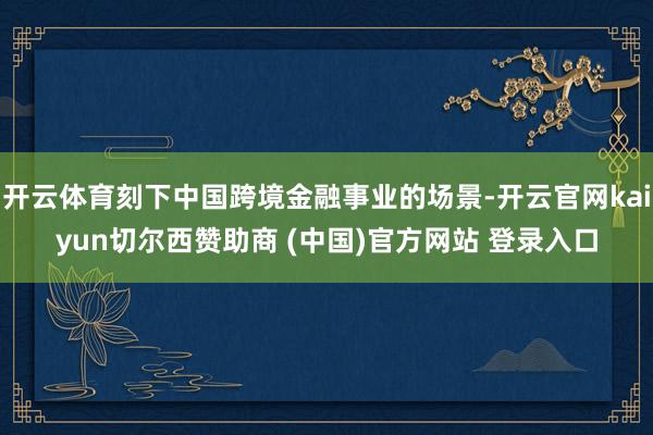 开云体育刻下中国跨境金融事业的场景-开云官网kaiyun切尔西赞助商 (中国)官方网站 登录入口