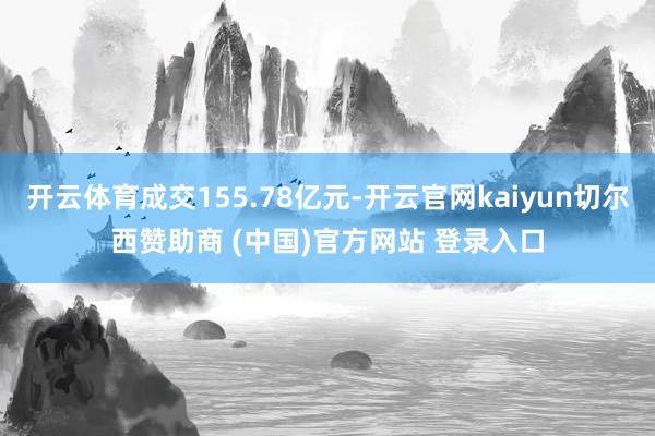 开云体育成交155.78亿元-开云官网kaiyun切尔西赞助商 (中国)官方网站 登录入口