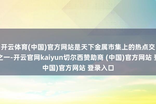 开云体育(中国)官方网站是天下金属市集上的热点交游品种之一-开云官网kaiyun切尔西赞助商 (中国)官方网站 登录入口
