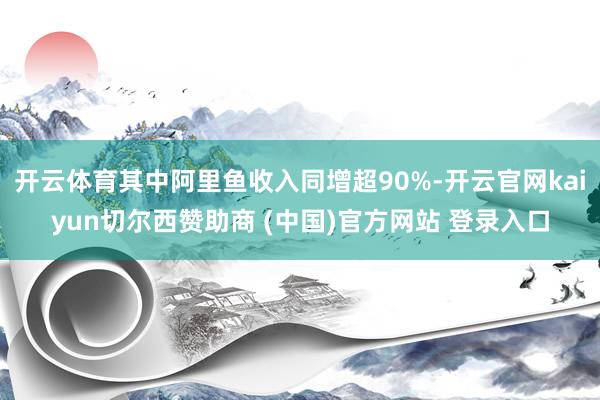 开云体育其中阿里鱼收入同增超90%-开云官网kaiyun切尔西赞助商 (中国)官方网站 登录入口