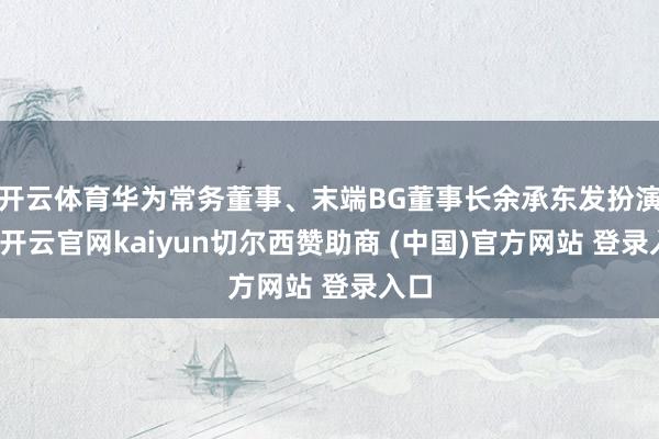 开云体育华为常务董事、末端BG董事长余承东发扮演讲-开云官网kaiyun切尔西赞助商 (中国)官方网站 登录入口