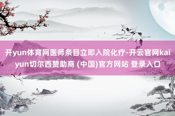 开yun体育网医师条目立即入院化疗-开云官网kaiyun切尔西赞助商 (中国)官方网站 登录入口
