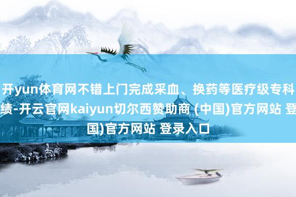 开yun体育网不错上门完成采血、换药等医疗级专科照顾功绩-开云官网kaiyun切尔西赞助商 (中国)官方网站 登录入口