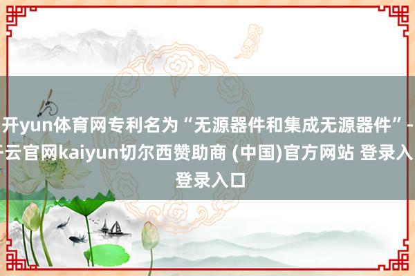 开yun体育网专利名为“无源器件和集成无源器件”-开云官网kaiyun切尔西赞助商 (中国)官方网站 登录入口