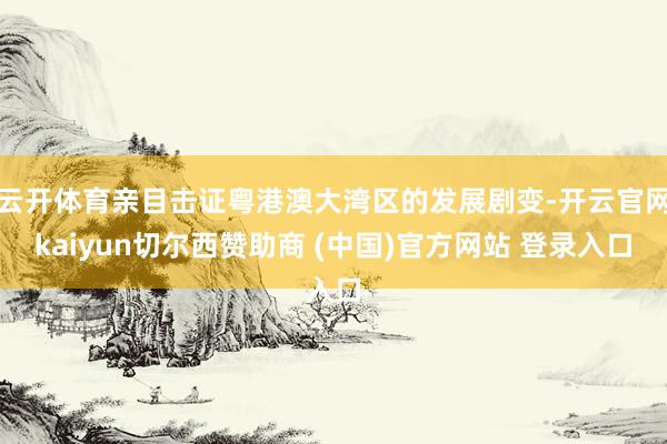 云开体育亲目击证粤港澳大湾区的发展剧变-开云官网kaiyun切尔西赞助商 (中国)官方网站 登录入口