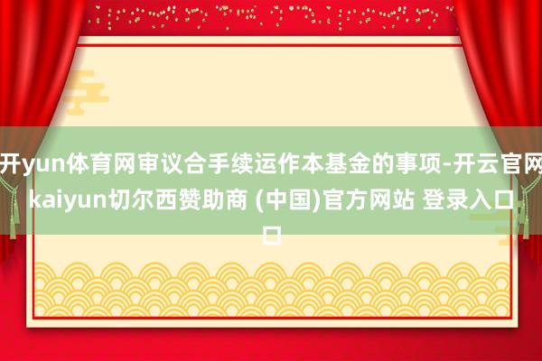 开yun体育网审议合手续运作本基金的事项-开云官网kaiyun切尔西赞助商 (中国)官方网站 登录入口