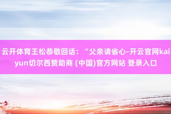 云开体育王松恭敬回话：“父亲请省心-开云官网kaiyun切尔西赞助商 (中国)官方网站 登录入口