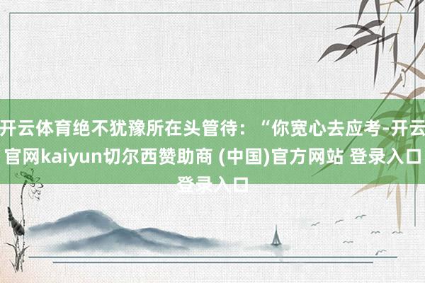 开云体育绝不犹豫所在头管待：“你宽心去应考-开云官网kaiyun切尔西赞助商 (中国)官方网站 登录入口