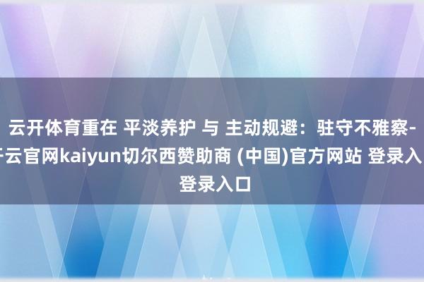 云开体育重在 平淡养护 与 主动规避：驻守不雅察-开云官网kaiyun切尔西赞助商 (中国)官方网站 登录入口