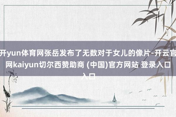 开yun体育网张岳发布了无数对于女儿的像片-开云官网kaiyun切尔西赞助商 (中国)官方网站 登录入口