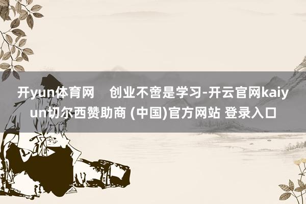 开yun体育网    创业不啻是学习-开云官网kaiyun切尔西赞助商 (中国)官方网站 登录入口