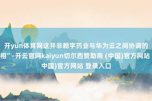 开yun体育网　　这并非翰宇药业与华为云之间协调的初度“亮相”-开云官网kaiyun切尔西赞助商 (中国)官方网站 登录入口