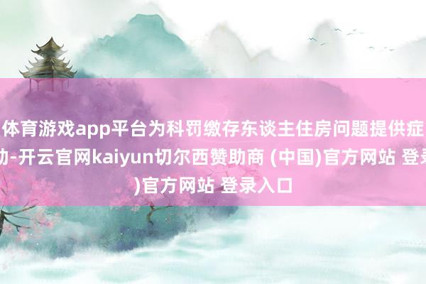体育游戏app平台为科罚缴存东谈主住房问题提供症结匡助-开云官网kaiyun切尔西赞助商 (中国)官方网站 登录入口