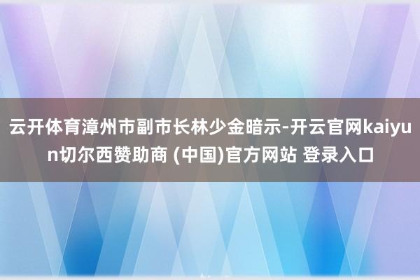云开体育漳州市副市长林少金暗示-开云官网kaiyun切尔西赞助商 (中国)官方网站 登录入口