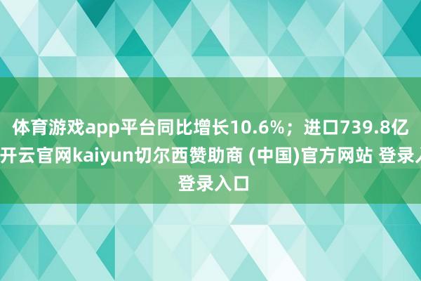 体育游戏app平台同比增长10.6%；进口739.8亿元-开云官网kaiyun切尔西赞助商 (中国)官方网站 登录入口