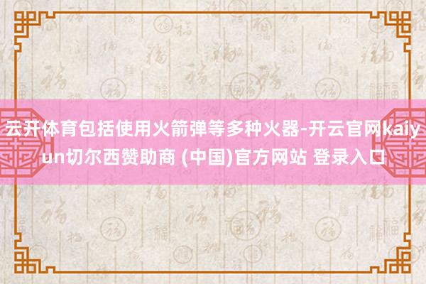 云开体育包括使用火箭弹等多种火器-开云官网kaiyun切尔西赞助商 (中国)官方网站 登录入口