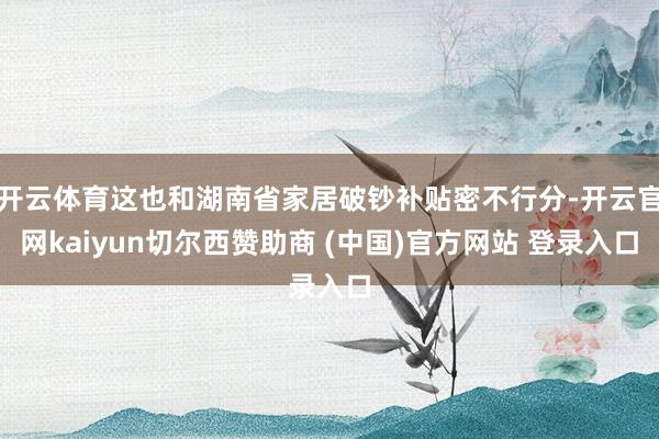 开云体育这也和湖南省家居破钞补贴密不行分-开云官网kaiyun切尔西赞助商 (中国)官方网站 登录入口