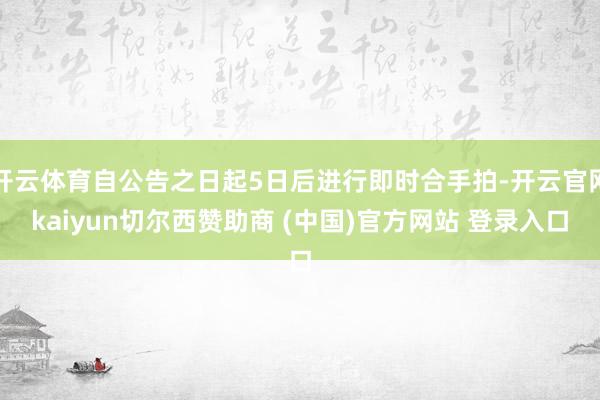 开云体育自公告之日起5日后进行即时合手拍-开云官网kaiyun切尔西赞助商 (中国)官方网站 登录入口