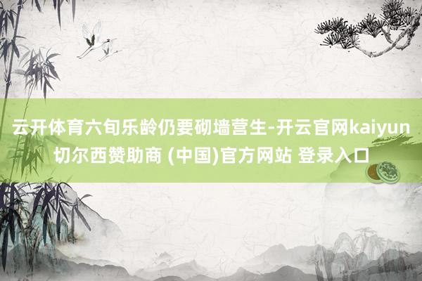 云开体育六旬乐龄仍要砌墙营生-开云官网kaiyun切尔西赞助商 (中国)官方网站 登录入口