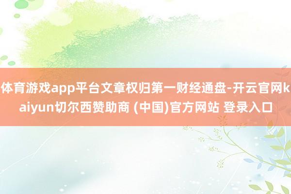 体育游戏app平台文章权归第一财经通盘-开云官网kaiyun切尔西赞助商 (中国)官方网站 登录入口