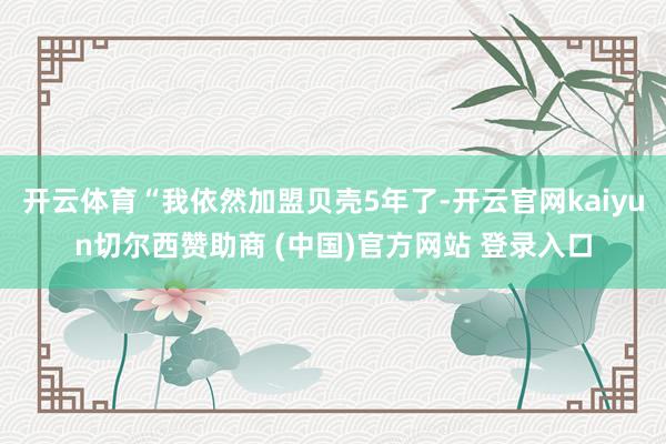 开云体育“我依然加盟贝壳5年了-开云官网kaiyun切尔西赞助商 (中国)官方网站 登录入口