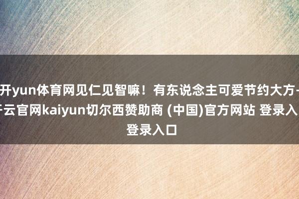开yun体育网见仁见智嘛！有东说念主可爱节约大方-开云官网kaiyun切尔西赞助商 (中国)官方网站 登录入口