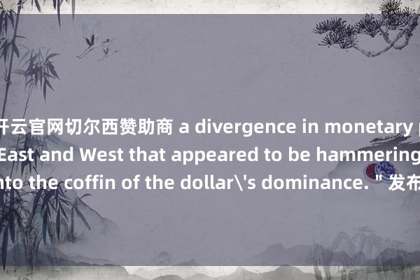 开云官网切尔西赞助商 a divergence in monetary policy between East and West that appeared to be hammering the final nails into the coffin of the dollar's dominance.＂发布于：四川省-开云官网kaiyun切尔西赞助商 (中国)官方网站 登录入口