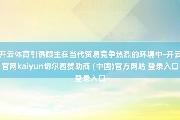 开云体育引诱顾主在当代贸易竞争热烈的环境中-开云官网kaiyun切尔西赞助商 (中国)官方网站 登录入口