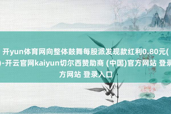 开yun体育网向整体鼓舞每股派发现款红利0.80元(含税)-开云官网kaiyun切尔西赞助商 (中国)官方网站 登录入口